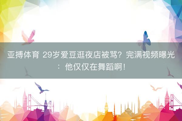 亚搏体育 29岁爱豆逛夜店被骂？完满视频曝光：他仅仅在舞蹈啊！