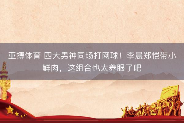 亚搏体育 四大男神同场打网球！李晨郑恺带小鲜肉，这组合也太养眼了吧