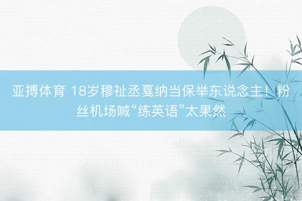 亚搏体育 18岁穆祉丞戛纳当保举东说念主!粉丝机场喊“练英语”太果然