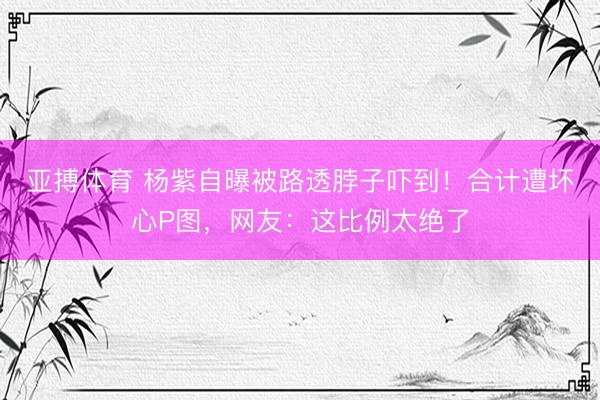 亚搏体育 杨紫自曝被路透脖子吓到！合计遭坏心P图，网友：这比例太绝了
