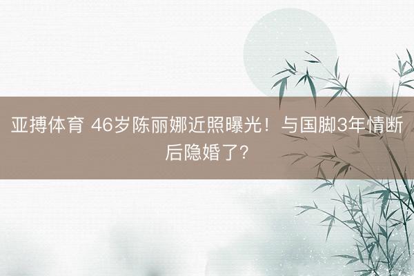 亚搏体育 46岁陈丽娜近照曝光！与国脚3年情断后隐婚了？