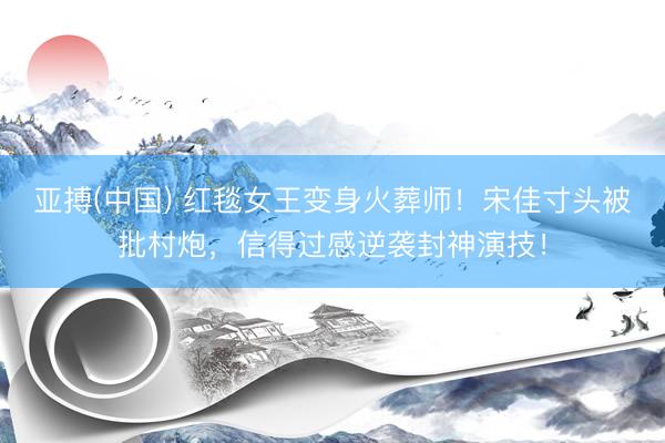 亚搏(中国) 红毯女王变身火葬师！宋佳寸头被批村炮，信得过感逆袭封神演技！