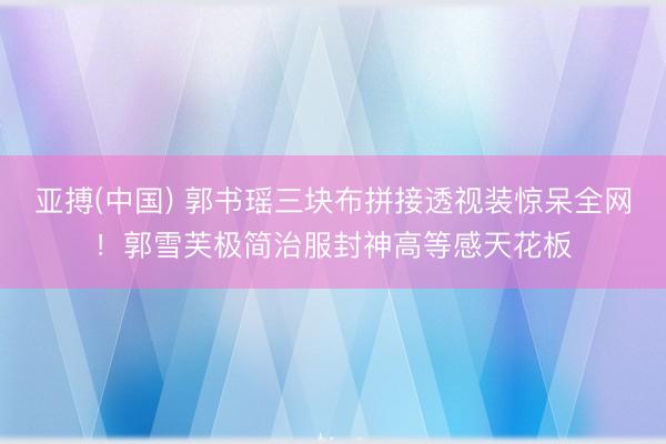 亚搏(中国) 郭书瑶三块布拼接透视装惊呆全网！郭雪芙极简治服封神高等感天花板