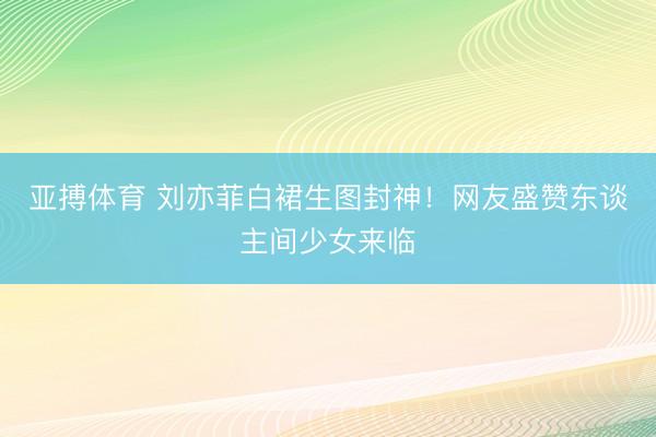 亚搏体育 刘亦菲白裙生图封神！网友盛赞东谈主间少女来临