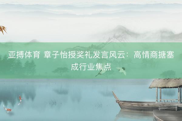 亚搏体育 章子怡授奖礼发言风云:高情商搪塞成行业焦点