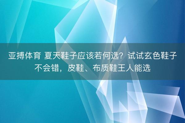 亚搏体育 夏天鞋子应该若何选?试试玄色鞋子不会错,皮鞋、布质鞋王人能选
