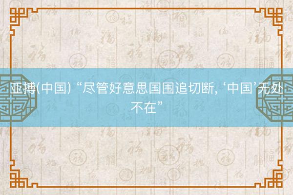 亚搏(中国) “尽管好意思国围追切断, ‘中国’无处不在”