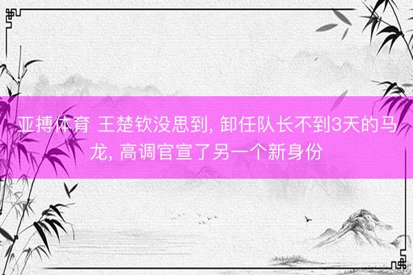 亚搏体育 王楚钦没思到, 卸任队长不到3天的马龙, 高调官宣了另一个新身份