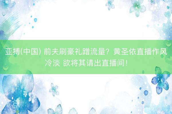 亚搏(中国) 前夫刷豪礼蹭流量?黄圣依直播作风冷淡 欲将其请出直播间!