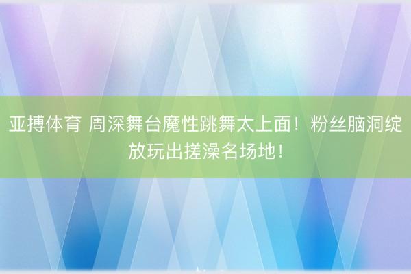 亚搏体育 周深舞台魔性跳舞太上面！粉丝脑洞绽放玩出搓澡名场地！