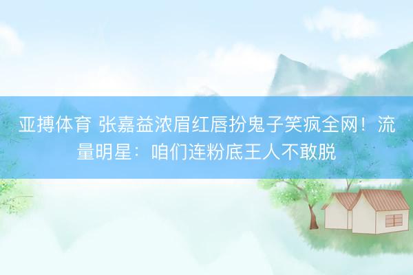 亚搏体育 张嘉益浓眉红唇扮鬼子笑疯全网！流量明星：咱们连粉底王人不敢脱
