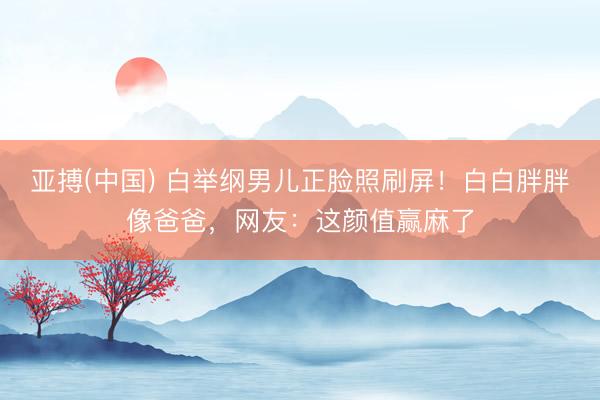 亚搏(中国) 白举纲男儿正脸照刷屏！白白胖胖像爸爸，网友：这颜值赢麻了