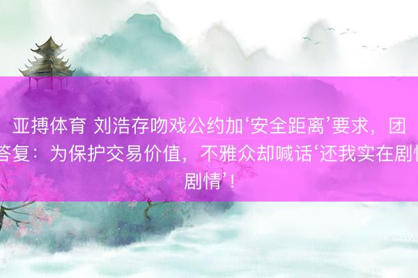 亚搏体育 刘浩存吻戏公约加‘安全距离’要求，团队答复：为保护交易价值，不雅众却喊话‘还我实在剧情’！