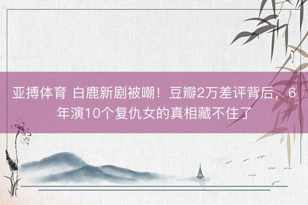 亚搏体育 白鹿新剧被嘲！豆瓣2万差评背后，6年演10个复仇女的真相藏不住了