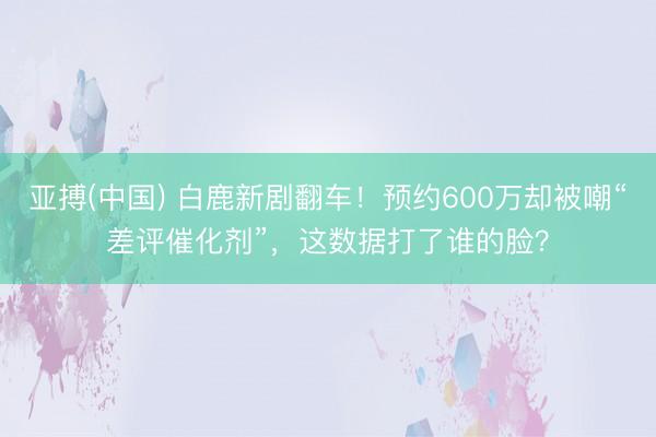 亚搏(中国) 白鹿新剧翻车！预约600万却被嘲“差评催化剂”，这数据打了谁的脸？