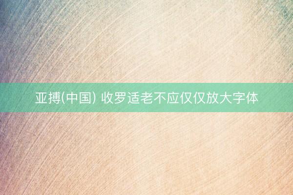 亚搏(中国) 收罗适老不应仅仅放大字体