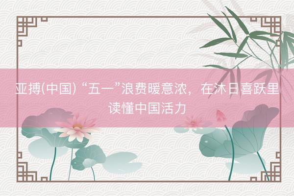 亚搏(中国) “五一”浪费暖意浓，在沐日喜跃里读懂中国活力
