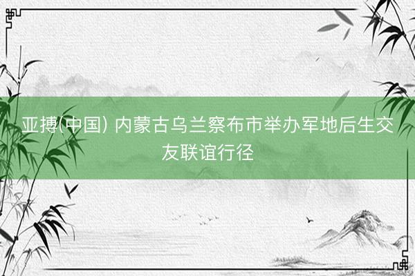 亚搏(中国) 内蒙古乌兰察布市举办军地后生交友联谊行径