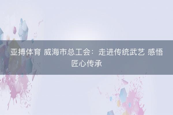 亚搏体育 威海市总工会：走进传统武艺 感悟匠心传承