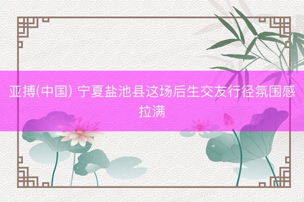 亚搏(中国) 宁夏盐池县这场后生交友行径氛围感拉满
