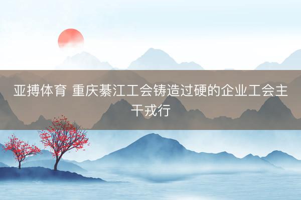 亚搏体育 重庆綦江工会铸造过硬的企业工会主干戎行