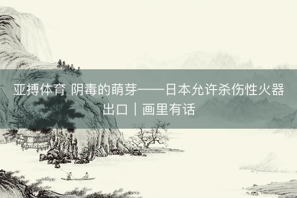 亚搏体育 阴毒的萌芽——日本允许杀伤性火器出口｜画里有话