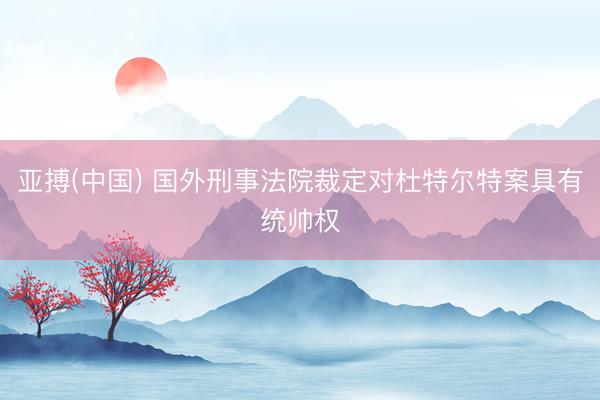 亚搏(中国) 国外刑事法院裁定对杜特尔特案具有统帅权