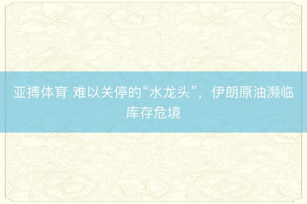 亚搏体育 难以关停的“水龙头”，伊朗原油濒临库存危境