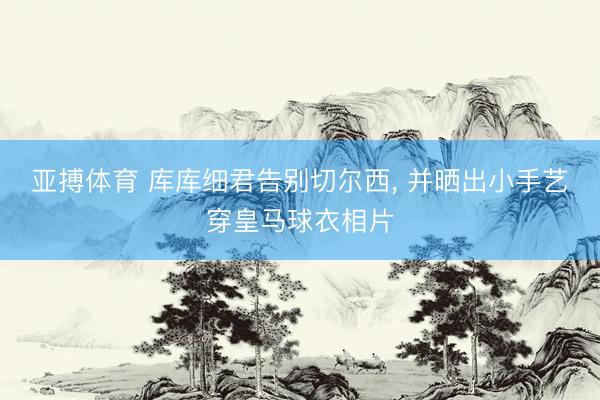 亚搏体育 库库细君告别切尔西， 并晒出小手艺穿皇马球衣相片