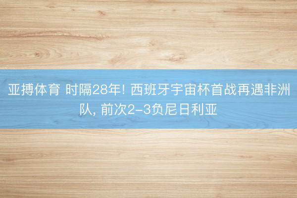 亚搏体育 时隔28年! 西班牙宇宙杯首战再遇非洲队， 前次2-3负尼日利亚