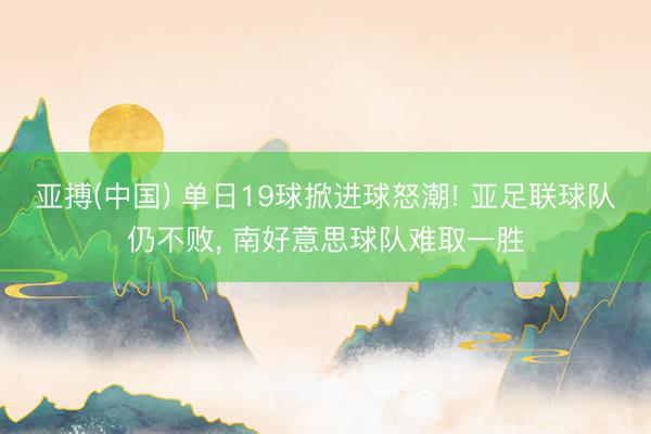 亚搏(中国) 单日19球掀进球怒潮! 亚足联球队仍不败， 南好意思球队难取一胜