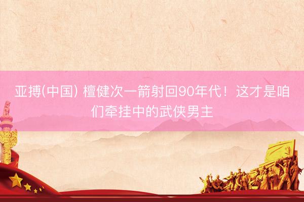 亚搏(中国) 檀健次一箭射回90年代！这才是咱们牵挂中的武侠男主