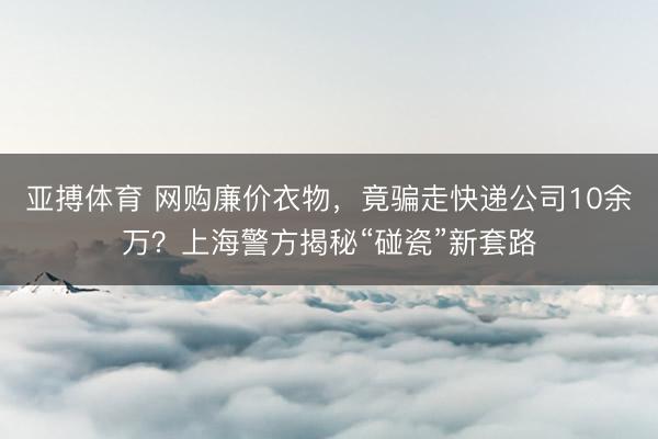 亚搏体育 网购廉价衣物，竟骗走快递公司10余万？上海警方揭秘“碰瓷”新套路