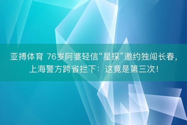 亚搏体育 76岁阿婆轻信“星探”邀约独闯长春，上海警方跨省拦下：这竟是第三次！