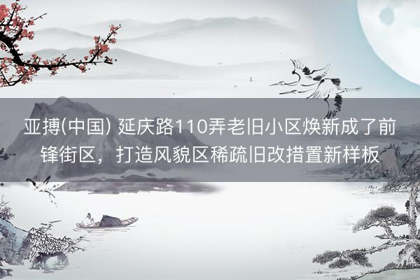 亚搏(中国) 延庆路110弄老旧小区焕新成了前锋街区，打造风貌区稀疏旧改措置新样板