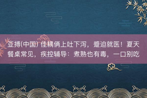 亚搏(中国) 佳耦俩上吐下泻，蹙迫就医！夏天餐桌常见，疾控辅导：煮熟也有毒，一口别吃