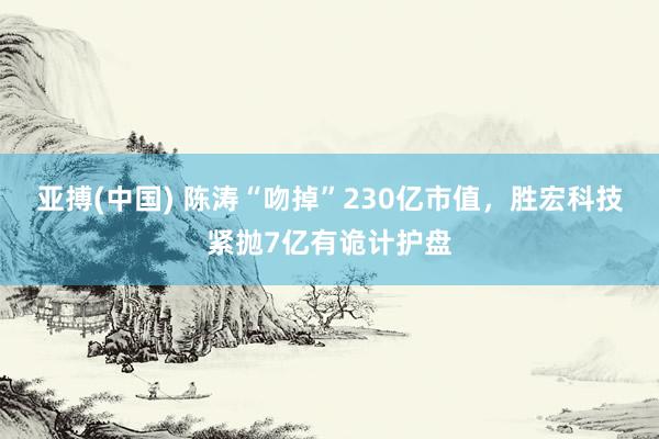 亚搏(中国) 陈涛“吻掉”230亿市值，胜宏科技紧抛7亿有诡计护盘