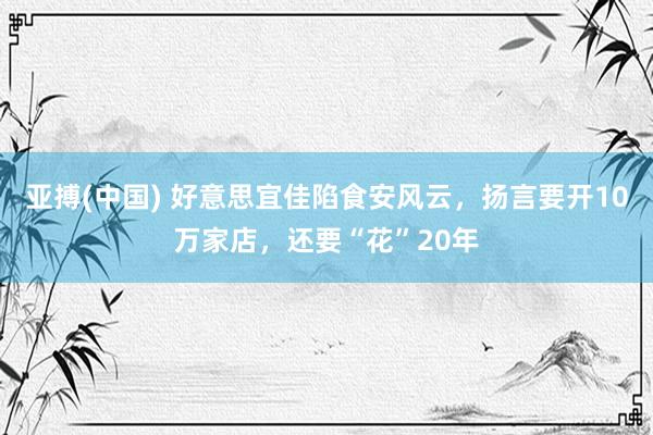 亚搏(中国) 好意思宜佳陷食安风云，扬言要开10万家店，还要“花”20年