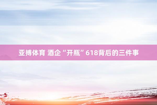 亚搏体育 酒企“开瓶”618背后的三件事