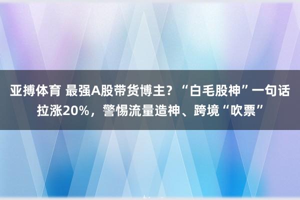 亚搏体育 最强A股带货博主？“白毛股神”一句话拉涨20%，警惕流量造神、跨境“吹票”