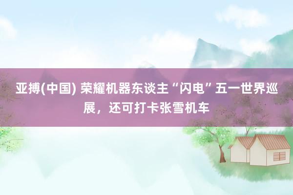 亚搏(中国) 荣耀机器东谈主“闪电”五一世界巡展，还可打卡张雪机车