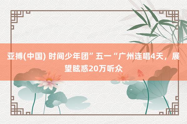 亚搏(中国) 时间少年团”五一“广州连唱4天，展望眩惑20万听众