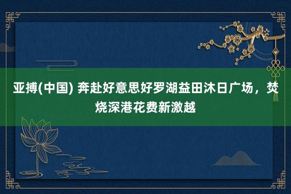 亚搏(中国) 奔赴好意思好罗湖益田沐日广场，焚烧深港花费新激越