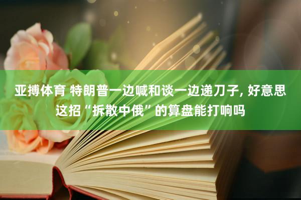 亚搏体育 特朗普一边喊和谈一边递刀子， 好意思这招“拆散中俄”的算盘能打响吗