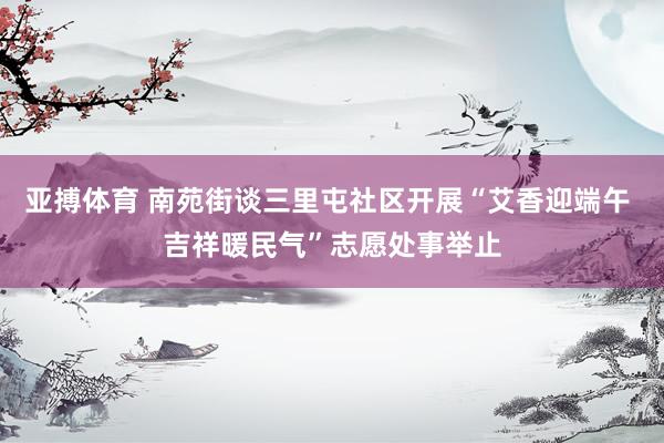 亚搏体育 南苑街谈三里屯社区开展“艾香迎端午 吉祥暖民气”志愿处事举止
