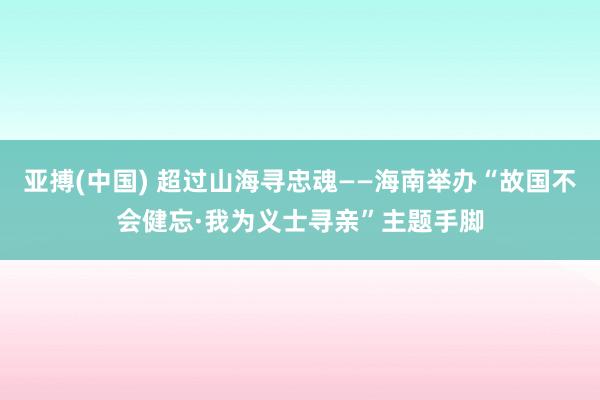 亚搏(中国) 超过山海寻忠魂——海南举办“故国不会健忘·我为义士寻亲”主题手脚