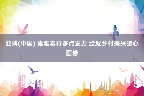 亚搏(中国) 素雅奉行多点发力 绘就乡村振兴暖心画卷