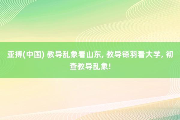 亚搏(中国) 教导乱象看山东， 教导铩羽看大学， 彻查教导乱象!