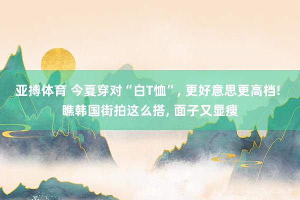 亚搏体育 今夏穿对“白T恤”， 更好意思更高档! 瞧韩国街拍这么搭， 面子又显瘦