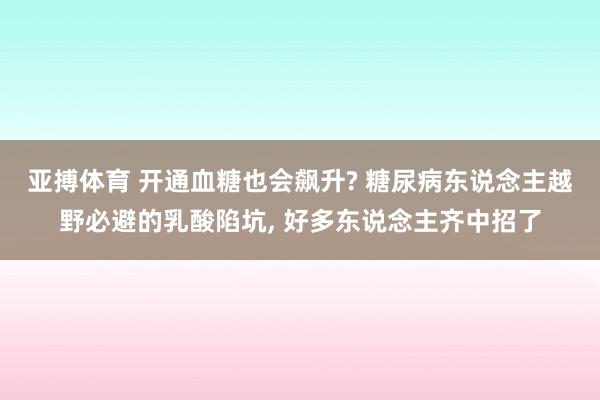 亚搏体育 开通血糖也会飙升? 糖尿病东说念主越野必避的乳酸陷坑， 好多东说念主齐中招了
